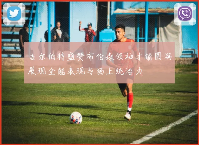 吉尔伯特盛赞布伦森领袖才能圆满展现全能表现与场上统治力