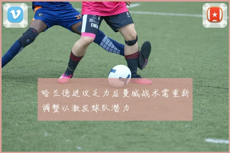 哈兰德进攻乏力后曼城战术需重新调整以激发球队潜力