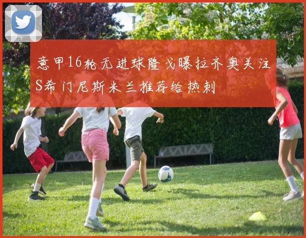 意甲16轮无进球隆戈曝拉齐奥关注S希门尼斯米兰推荐给热刺