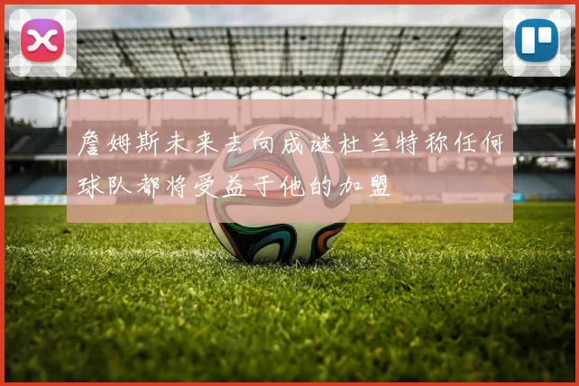 詹姆斯未来去向成谜杜兰特称任何球队都将受益于他的加盟