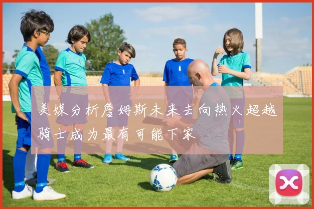 美媒分析詹姆斯未来去向热火超越骑士成为最有可能下家