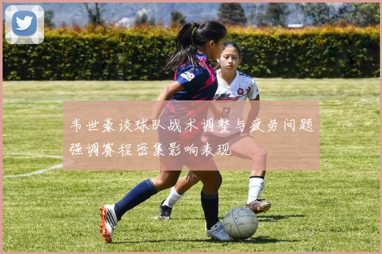 韦世豪谈球队战术调整与疲劳问题强调赛程密集影响表现