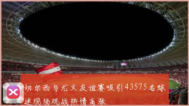 切尔西与尤文友谊赛吸引43575名球迷现场观战热情高涨