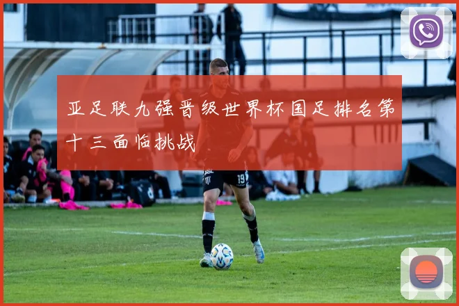 亚足联九强晋级世界杯国足排名第十三面临挑战